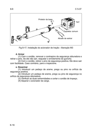 C 5-37 
8-16 
Espoleta comum 
Fig 8-17. Instalação do acionador de tração - liberação M3 
d. Armar 
(1) Com o cordão, remover o contrapino da segurança obturadora e 
retirar o pino. Se ele não sair, reajustar o enrolamento do guincho. 
(2) Com o cordão, retirar o pino da segurança positiva. Ele deve sair 
com facilidade. Caso contrário, pare e inspecione. 
e. Desarmar 
(1) Introduzir um pedaço de arame, prego ou pino no orifício da 
segurança positiva. 
(2) Introduzir um pedaço de arame, prego ou pino de segurança no 
orifício da segurança obturadora. 
(3) Verificar as duas extremidades e cortar o cordão de tropeço. 
(4) Separar o acionador da carga. 
8-9 
Protetor da base 
Alicate de estriar 
TNT 
 
