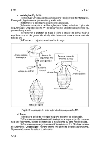 C 5-37 
8-10 
Arame grosso 
interceptor 
8-18 
c. Instalação (Fig 8-19) 
(1) Introduzir um pedaço de arame calibre 10 no orifício do interceptor. 
Envergá-lo, ligeiramente, para evitar que ele saia. 
(2) Remover o contrapino do pino de segurança. 
(3) Mantendo a placa de liberação para baixo, substituir o pino de 
segurança por um pedaço de fio nº 18 ou equivalente. Entorte ligeiramente o fio, 
para evitar que saia. 
(4) Remover o protetor da base e com o alicate de estriar fixar a 
espoleta comum. As garras do alicate não devem ser colocadas a mais de 
6(seis) cm. 
(5) Prender o conjunto do acionador à carga. 
Alicate de estriar 
Arame de 
segurança fino 
Base padrão 
Espoleta 
comum 
Tábua de apoio 
Arame fino 
Peso de retenção 
(mínimo 2,3 kg) 
Arame grosso 
Fig 8-19 Instalação do acionador de descompressão M5 
d. Armar 
(1) colocar o peso de retenção na parte superior do acionador. 
(2) Remover o arame fino do orifício do pino de segurança. Se o arame 
não sair facilmente, o peso de retenção é insuficiente ou está mal colocado. 
(3) Remover o arame grosso do orifício do interceptor. Ele deve mover-se 
livremente. Observação: retirar o arame fino primeiro e o grosso por último. 
Siga cuidadosamente este procedimento. 
 