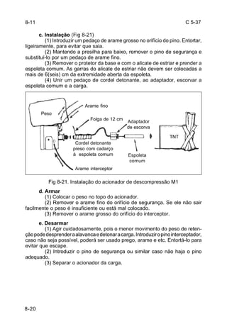 C 5-37 
8-20 
c. Instalação (Fig 8-21) 
(1) Introduzir um pedaço de arame grosso no orifício do pino. Entortar, 
ligeiramente, para evitar que saia. 
(2) Mantendo a presilha para baixo, remover o pino de segurança e 
substituí-lo por um pedaço de arame fino. 
(3) Remover o protetor da base e com o alicate de estriar e prender a 
espoleta comum. As garras do alicate de estriar não devem ser colocadas a 
mais de 6(seis) cm da extremidade aberta da espoleta. 
(4) Unir um pedaço de cordel detonante, ao adaptador, escorvar a 
espoleta comum e a carga. 
Fig 8-21. Instalação do acionador de descompressão M1 
d. Armar 
(1) Colocar o peso no topo do acionador. 
(2) Remover o arame fino do orifício de segurança. Se ele não sair 
facilmente o peso é insuficiente ou está mal colocado. 
(3) Remover o arame grosso do orifício do interceptor. 
e. Desarmar 
(1) Agir cuidadosamente, pois o menor movimento do peso de reten-ção 
pode desprender a alavanca e detonar a carga. Introduzir o pino interceptador, 
caso não seja possível, poderá ser usado prego, arame e etc. Entortá-lo para 
evitar que escape. 
(2) Introduzir o pino de segurança ou similar caso não haja o pino 
adequado. 
(3) Separar o acionador da carga. 
8-11 
Arame fino 
Folga de 12 cm Adaptador 
de escorva 
Cordel detonante 
preso com cadarço 
à espoleta comum 
Arame interceptor 
Espoleta 
comum 
TNT 
Peso 
 
