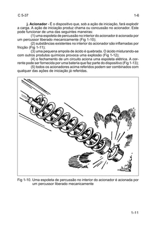 1-11 
C 5-37 
j. Acionador - É o dispositivo que, sob a ação de iniciação, fará explodir 
a carga. A ação de iniciação produz chama ou concussão no acionador. Este 
pode funcionar de uma das seguintes maneiras: 
(1) uma espoleta de percussão no interior do acionador é acionada por 
um percussor liberado mecanicamente (Fig 1-10); 
(2) substâncias existentes no interior do acionador são inflamadas por 
fricção (Fig 1-11); 
(3) uma pequena ampola de ácido é quebrada. O ácido misturando-se 
com outros produtos químicos provoca uma explosão (Fig 1-12); 
(4) o fechamento de um circuito aciona uma espoleta elétrica. A cor-rente 
pode ser fornecida por uma bateria que faz parte do dispositivo (Fig 1-13); 
(5) todos os acionadores acima referidos podem ser combinados com 
qualquer das ações de iniciação já referidas. 
Fig 1-10. Uma espoleta de percussão no interior do acionador é acionada por 
um percussor liberado mecanicamente 
1-6 
 