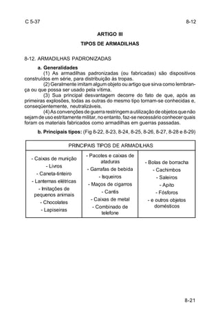 8-21 
C 5-37 
ARTIGO III 
TIPOS DE ARMADILHAS 
8-12. ARMADILHAS PADRONIZADAS 
a. Generalidades 
(1) As armadilhas padronizadas (ou fabricadas) são dispositivos 
construídos em série, para distribuição às tropas. 
(2) Geralmente imitam algum objeto ou artigo que sirva como lembran-ça 
ou que possa ser usado pela vítima. 
(3) Sua principal desvantagem decorre do fato de que, após as 
primeiras explosões, todas as outras do mesmo tipo tornam-se conhecidas e, 
conseqüentemente, neutralizáveis. 
(4) As convenções de guerra restringem a utilização de objetos que não 
sejam de uso estritamente militar, no entanto, faz-se necessário conhecer quais 
foram os materiais fabricados como armadilhas em guerras passadas. 
b. Principais tipos: (Fig 8-22, 8-23, 8-24, 8-25, 8-26, 8-27, 8-28 e 8-29) 
PRINCIPAIS TIPOS DE ARMADILHAS 
- Caixas de munição 
- Livros 
- Caneta-tinteiro 
- Lanternas elétricas 
- Imitações de 
pequenos animais 
- Chocolates 
- Lapiseiras 
- Pacotes e caixas de 
ataduras 
- Garrafas de bebida 
- Isqueiros 
- Maços de cigarros 
- Cantis 
- Caixas de metal 
- Combinado de 
telefone 
- Bolas de borracha 
- Cachimbos 
- Saleiros 
- Apito 
- Fósforos 
- e outros objetos 
domésticos 
8-12 
 