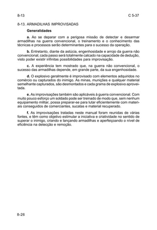 C 5-37 
8-13 
8-13. ARMADILHAS IMPROVISADAS 
8-26 
Generalidades 
a. Ao se deparar com a perigosa missão de detectar e desarmar 
armadilhas na guerra convencional, o treinamento e o conhecimento das 
técnicas e processos serão determinantes para o sucesso da operação. 
b. Entretanto, diante da astúcia, engenhosidade e arrojo da guerra não 
convencional, cada passo será totalmente calcado na capacidade de dedução, 
visto poder existir infinitas possibilidades para improvisação. 
c. A experiência tem mostrado que, na guerra não convencional, o 
sucesso das armadilhas depende, em grande parte, da sua engenhosidade. 
d. O explosivo geralmente é improvisado com elementos adquiridos no 
comércio ou capturados do inimigo. As minas, munições e qualquer material 
semelhante capturados, são desmontados e cada grama de explosivo aprovei-tada. 
e. As improvisações também são aplicáveis à guerra convencional. Com 
muito pouco esforço um soldado pode ser treinado de modo que, sem nenhum 
equipamento militar, possa preparar-se para lutar eficientemente com materi-ais 
conseguidos de comerciantes, sucatas e material recuperado. 
f. As improvisações tratadas neste manual foram reunidas de várias 
fontes, e têm como objetivo estimular a iniciativa e criatividade no sentido de 
superar o inimigo, criando e lançando armadilhas e aperfeiçoando o nível de 
eficiência na detecção e remoção. 
 