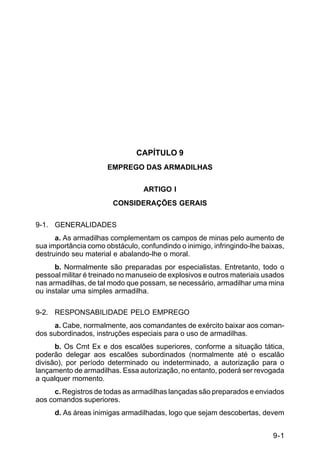 9-1 
C 5-37 
CAPÍTULO 9 
EMPREGO DAS ARMADILHAS 
ARTIGO I 
CONSIDERAÇÕES GERAIS 
9-1. GENERALIDADES 
a. As armadilhas complementam os campos de minas pelo aumento de 
sua importância como obstáculo, confundindo o inimigo, infringindo-lhe baixas, 
destruindo seu material e abalando-lhe o moral. 
b. Normalmente são preparadas por especialistas. Entretanto, todo o 
pessoal militar é treinado no manuseio de explosivos e outros materiais usados 
nas armadilhas, de tal modo que possam, se necessário, armadilhar uma mina 
ou instalar uma simples armadilha. 
9-2. RESPONSABILIDADE PELO EMPREGO 
a. Cabe, normalmente, aos comandantes de exército baixar aos coman-dos 
subordinados, instruções especiais para o uso de armadilhas. 
b. Os Cmt Ex e dos escalões superiores, conforme a situação tática, 
poderão delegar aos escalões subordinados (normalmente até o escalão 
divisão), por período determinado ou indeterminado, a autorização para o 
lançamento de armadilhas. Essa autorização, no entanto, poderá ser revogada 
a qualquer momento. 
c. Registros de todas as armadilhas lançadas são preparados e enviados 
aos comandos superiores. 
d. As áreas inimigas armadilhadas, logo que sejam descobertas, devem 
 