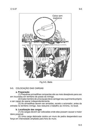 9-5 
C 5-37 
Fig 9-5. Blefe 
9-5. COLOCAÇÃO DAS CARGAS 
a. Preparação 
(1) Pequenas armadilhas compactas são as mais desejáveis para uso 
em incursões em território de posse do inimigo. 
(2) Cada membro de uma equipe deve carregar seu suprimento próprio 
e ser capaz de operar independentemente. 
(3) As armadilhas devem ser armadas, exceto o acionador, antes da 
entrada no território inimigo. Isso reduzirá o trabalho ao mínimo, no local. 
b. Localização das cargas 
(1) As cargas devem ser colocadas onde elas possam causar o maior 
dano possível. 
(2) Uma carga detonada contra um muro de pedra despenderá sua 
força em intensidade ampliada para fora do muro. 
9-5 
Caixa sem 
explosivo 
 