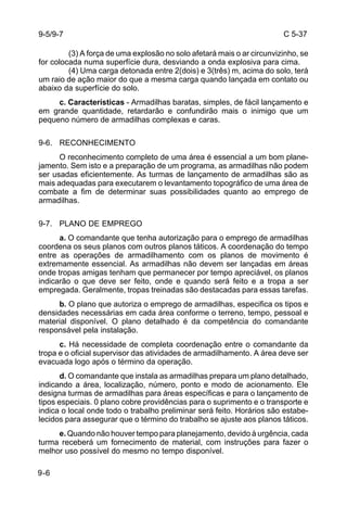 C 5-37 
9-5/9-7 
9-6 
(3) A força de uma explosão no solo afetará mais o ar circunvizinho, se 
for colocada numa superfície dura, desviando a onda explosiva para cima. 
(4) Uma carga detonada entre 2(dois) e 3(três) m, acima do solo, terá 
um raio de ação maior do que a mesma carga quando lançada em contato ou 
abaixo da superfície do solo. 
c. Características - Armadilhas baratas, simples, de fácil lançamento e 
em grande quantidade, retardarão e confundirão mais o inimigo que um 
pequeno número de armadilhas complexas e caras. 
9-6. RECONHECIMENTO 
O reconhecimento completo de uma área é essencial a um bom plane-jamento. 
Sem isto e a preparação de um programa, as armadilhas não podem 
ser usadas eficientemente. As turmas de lançamento de armadilhas são as 
mais adequadas para executarem o levantamento topográfico de uma área de 
combate a fim de determinar suas possibilidades quanto ao emprego de 
armadilhas. 
9-7. PLANO DE EMPREGO 
a. O comandante que tenha autorização para o emprego de armadilhas 
coordena os seus planos com outros planos táticos. A coordenação do tempo 
entre as operações de armadilhamento com os planos de movimento é 
extremamente essencial. As armadilhas não devem ser lançadas em áreas 
onde tropas amigas tenham que permanecer por tempo apreciável, os planos 
indicarão o que deve ser feito, onde e quando será feito e a tropa a ser 
empregada. Geralmente, tropas treinadas são destacadas para essas tarefas. 
b. O plano que autoriza o emprego de armadilhas, especifica os tipos e 
densidades necessárias em cada área conforme o terreno, tempo, pessoal e 
material disponível. O plano detalhado é da competência do comandante 
responsável pela instalação. 
c. Há necessidade de completa coordenação entre o comandante da 
tropa e o oficial supervisor das atividades de armadilhamento. A área deve ser 
evacuada logo após o término da operação. 
d. O comandante que instala as armadilhas prepara um plano detalhado, 
indicando a área, localização, número, ponto e modo de acionamento. Ele 
designa turmas de armadilhas para áreas específicas e para o lançamento de 
tipos especiais. 0 plano cobre providências para o suprimento e o transporte e 
indica o local onde todo o trabalho preliminar será feito. Horários são estabe-lecidos 
para assegurar que o término do trabalho se ajuste aos planos táticos. 
e. Quando não houver tempo para planejamento, devido à urgência, cada 
turma receberá um fornecimento de material, com instruções para fazer o 
melhor uso possível do mesmo no tempo disponível. 
 