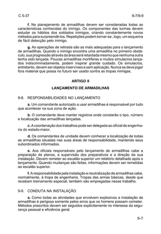 9-7 
C 5-37 
f. No planejamento de armadilhas devem ser consideradas todas as 
características conhecidas do inimigo. Os componentes das turmas devem 
estudar os hábitos dos soldados inimigos, criando constantemente novos 
métodos para surpreendê-los. Repetições podem tornar-se , logo, um esquema 
de fácil detecção pelo inimigo. 
g. As operações de retirada são as mais adequadas para o lançamento 
de armadilhas. Quando o inimigo encontra uma armadilha no primeiro obstá-culo, 
sua progressão através da área será retardada mesmo que nenhuma outra 
tenha sido lançada. Poucas armadilhas mortíferas e muitos simulacros lança-dos 
indiscriminadamente, podem inspirar grande cuidado. Os simulacros, 
entretanto, devem ser objetos inservíveis e sem aplicação. Nunca se deve jogar 
fora material que possa no futuro ser usado contra as tropas inimigas. 
ARTIGO II 
LANÇAMENTO DE ARMADILHAS 
9-8. RESPONSABILIDADES NO LANÇAMENTO 
a. Um comandante autorizado a usar armadilhas é responsável por tudo 
que acontecer na sua zona de ação. 
b. O comandante deve manter registros onde constarão o tipo, número 
e localização das armadilhas lançadas. 
c. A coordenação dos trabalhos pode ser delegada ao oficial de engenha-ria 
do estado-maior. 
d. Os comandantes de unidade devem conhecer a localização de todas 
as armadilhas situadas nas suas áreas de responsabilidade, mantendo seus 
subordinados informados. 
e. Aos oficiais responsáveis pelo lançamento de armadilhas cabe a 
preparação de planos, a supervisão dos preparativos e a direção da sua 
instalação. Devem remeter ao escalão superior um relatório detalhado após o 
lançamento. Quando mudanças são feitas, informações devem ser remetidas 
ao escalão superior. 
f. A responsabilidade pela instalação e neutralização de armadilhas cabe, 
normalmente, à tropa de engenharia. Tropas das armas básicas, desde que 
recebam treinamento especial, também são empregadas nesse trabalho. 
9-9. CONDUTA NA INSTALAÇÃO 
a. Como todas as atividades que envolvem explosivos a instalação de 
armadilhas é perigosa somente pelos erros que os homens possam cometer. 
Métodos prescritos devem ser seguidos explicitamente no interesse da segu-rança 
pessoal e eficiência geral. 
9-7/9-9 
 