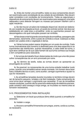 C 5-37 
9-9/9-10 
9-8 
b. Antes de montar uma armadilha, todos os seus componentes devem 
ser examinados para constatação de seu estado de servibilidade. Eles devem 
estar completos e em condições de funcionamento. Todas as seguranças e 
dispositivos de acionamento devem ser examinados para assegurar uma ação 
adequada e para detectar ferrugem ou mossas que possam interferir com a 
ação mecânica. 
c. Se não houver um plano de instalação disponível, deverá ser elabora-do, 
por ocasião da chegada ao local, um posto de controle central. Isto deve ser 
estabelecido em cada área a armadilhar, onde os suprimentos possam ser 
descarregados e do qual instruções possam ser emitidas. 
d. Nas áreas onde há grande concentração de armadilhas, passagens são 
demarcadas, claramente, entre o posto de controle e o local. Cadarços ou fitas 
podem ser usados onde a vegetação é densa. 
e. Várias turmas podem operar dirigidas por um posto de controle. Cada 
turma (normalmente dois homens) é destinada para uma área específica e os 
suprimentos são distribuídos, quando necessários, a cada chefe de turma, o 
qual deve certificar-se de que cada homem de sua turma conhece sua função 
e tem competência para executá-la. 
f. As turmas de trabalho ficam distanciadas de modo que uma não possa 
sofrer conseqüências de um erro provocado por outra. 
g. Ao término da tarefa, todas as turmas devem se apresentar ao 
encarregado do controle. 
h. Se possível, os componentes de uma turma evitarão trabalhar muito 
juntos, quando uma armadilha estiver sendo montada. Um homem deve fazer 
todo o trabalho técnico e outro, como auxiliar, carregar suprimento e ajudar no 
que for necessário. 
i. As armadilhas lançadas durante incursões no território inimigo devem 
ser de tamanho pequeno, simples e de fácil instalação. Cada componente de 
uma turma deve carregar o suprimento que necessitar. O uso de armadilhas 
nessas condições, quando não for possível a elaboração de relatórios precisos, 
pode constituir séria ameaça à tropa amiga, se incursões na mesma área se 
tornarem necessárias. 
9-10. PROCEDIMENTOS PARA INSTALAÇÃO 
a. Selecionar um local que produza ótimo efeito quando a armadilha for 
acionada. 
b. Instalar a carga. 
c. Ancorar a armadilha firmemente com pregos, arame, corda ou cunhas, 
se necessário. 
 