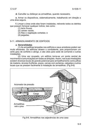 9-9 
C 5-37 
d. Camuflar ou disfarçar as armadilhas, quando necessário. 
e. Armar os dispositivos, sistematicamente, trabalhando em direção a 
uma área segura. 
f. Limpar a área onde elas foram instaladas, retirando todos os detritos 
que possam fornecer qualquer indício, tais como: 
(1) terra frouxa; 
(2) caixas vazias; 
(3) fitas e vegetação cortadas; e 
(4) pegadas. 
9-11. ARMADILHAMENTO DE EDIFÍCIOS 
a. Generalidades 
(1) As armadilhas lançadas nos edifícios e seus arredores podem ser 
muito eficientes. Os edifícios atraem o combatente, pois proporcionam um 
certo grau de conforto e abrigo, e são úteis para sede de comando e outras 
instalações. 
(2) Uma vez ocupado, um edifício torna-se um ponto central de 
movimento e comunicações em todas as direções. Assim, nas suas imediações 
existem diversos locais de grande potencial para armadilhamento como pilhas 
de madeira, árvores frutíferas, poços, cercas com porteiras, calçadas e outros 
locais que se prestam facilmente à instalação de armadilhas. (Fig 9-6) 
Fig 9-6. Armadilhas nas adjacências de uma casa 
9-10/9-11 
Acionador de pressão 
Armadilhas 
sob o piso 
Carga 
 