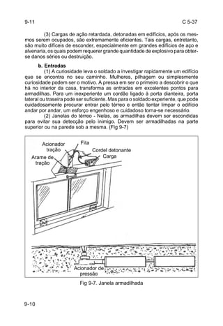 C 5-37 
9-10 
(3) Cargas de ação retardada, detonadas em edifícios, após os mes-mos 
serem ocupados, são extremamente eficientes. Tais cargas, entretanto, 
são muito difíceis de esconder, especialmente em grandes edifícios de aço e 
alvenaria, os quais podem requerer grande quantidade de explosivo para obter-se 
danos sérios ou destruição. 
b. Entradas 
(1) A curiosidade leva o soldado a investigar rapidamente um edifício 
que se encontra no seu caminho. Mulheres, pilhagem ou simplesmente 
curiosidade podem ser o motivo. A pressa em ser o primeiro a descobrir o que 
há no interior da casa, transforma as entradas em excelentes pontos para 
armadilhas. Para um inexperiente um cordão ligado à porta dianteira, porta 
lateral ou traseira pode ser suficiente. Mas para o soldado experiente, que pode 
cuidadosamente procurar entrar pelo térreo e então tentar limpar o edifício 
andar por andar, um esforço engenhoso e cuidadoso torna-se necessário. 
(2) Janelas do térreo - Nelas, as armadilhas devem ser escondidas 
para evitar sua detecção pelo inimigo. Devem ser armadilhadas na parte 
superior ou na parede sob a mesma. (Fig 9-7) 
Fig 9-7. Janela armadilhada 
9-11 
Cordel detonante 
Carga 
Acionador Fita 
tração 
Arame de 
tração 
Acionador de 
pressão 
 