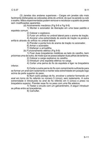 9-11 
C 5-37 
(3) Janelas dos andares superiores - Cargas em janelas são mais 
facilmente disfarçadas se colocadas atrás do umbral, do que na parede ou sob 
o soalho. Mãos experimentadas podem remover e recolocar o quadro da janela 
sem modificações aparentes. 
(a) Acionamento mecânico (Fig 9-8 e Fig 9-9) 
1) Montar o acionador de liberação em uma base padrão e 
espoleta comum. 
2) Colocar o explosivo. 
3) Furar um orifício no umbral lateral para o arame de tração. 
4) Ancorar uma extremidade do arame de tração na janela e 
enfiá-lo através do orifício no umbral lateral. 
5) Prender a ponta livre do arame de tração no acionador. 
6) Armar o acionador. 
7) Disfarçar a armadilha. 
(b) Funcionamento elétrico (Fig 9-9) 
1) Fixar duas braçadeiras metálicas ao lado do caixilho, bem 
próximas uma da outra, de modo que se possa adaptar duas pilhas de lanterna. 
2) Colocar a carga explosiva no caixilho. 
3) Introduzir uma espoleta elétrica na carga. 
4) Cortar uma perna do fio da espoleta e ligar na braçadeira 
inferior. 
5) Cortar a outra perna do fio com comprimento suficiente para 
se formar um anel sem isolamento e manter esta extremidade em posição logo 
acima da parte superior do peso. 
6) Num outro pedaço de fio, envolver o anterior formando um 
anel em torno do fio referido no número 5 (cinco), sem isolamento. A outra 
extremidade é introduzida no anel do fio referido em 5 (cinco) e preso na 
braçadeira superior. Prender esse fio no peso com uma fita adesiva. 
7) Testar o circuito com um galvanômetro. A seguir introduzir 
as pilhas entre as braçadeiras. 
8) Camuflar. 
9-11 
 