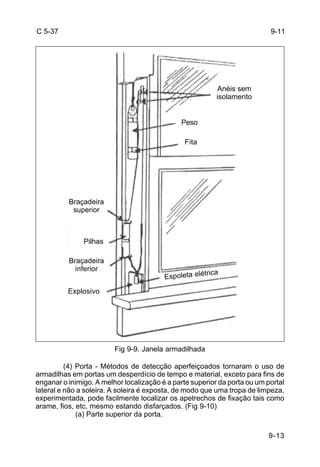 9-13 
C 5-37 
Fig 9-9. Janela armadilhada 
(4) Porta - Métodos de detecção aperfeiçoados tornaram o uso de 
armadilhas em portas um desperdício de tempo e material, exceto para fins de 
enganar o inimigo. A melhor localização é a parte superior da porta ou um portal 
lateral e não a soleira. A soleira é exposta, de modo que uma tropa de limpeza, 
experimentada, pode facilmente localizar os apetrechos de fixação tais como 
arame, fios, etc, mesmo estando disfarçados. (Fig 9-10) 
(a) Parte superior da porta. 
9-11 
Anéis sem 
isolamento 
Peso 
Fita 
Braçadeira 
superior 
Pilhas 
Braçadeira 
inferior 
Explosivo 
Espoleta elétrica 
 