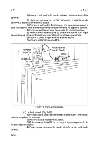 C 5-37 
9-11 
9-14 
1) Montar o acionador de tração, a base padrão e a espoleta 
comum. 
2) Ligar um pedaço de cordel detonante, o adaptador de 
escorva, a espoleta comum e a carga. 
3) Prender o acionador, firmemente, por meio de um prego e 
com fita adesiva fixar a extremidade do cordel detonante na espoleta comum. 
4) Furar um orifício no local adequado do umbral superior. 
5) Ancorar uma extremidade do arame de tração num lugar 
apropriado na porta e introduzir a extremidade livre através do orifício. 
6) Fechar a porta e ligar o fio ao anel de tração. 
7) Armar e disfarçar a armadilha. 
Fig 9-10. Porta armadilhada 
Umbral 
superior 
(b) Umbral lateral. (Fig 9-11) 
1) Prender as braçadeiras de metal bem próximas e, entre elas, 
adaptar as pilhas de lanterna. 
2) Inserir a carga explosiva no portal. 
3) Colocar a espoleta elétrica na carga e ligar uma perna do fio 
na braçadeira superior. 
4) Fazer passar o arame de tração através de um orifício do 
umbral. 
Porta 
Travessão 
Acionador de 
tração fixado 
carga 
 