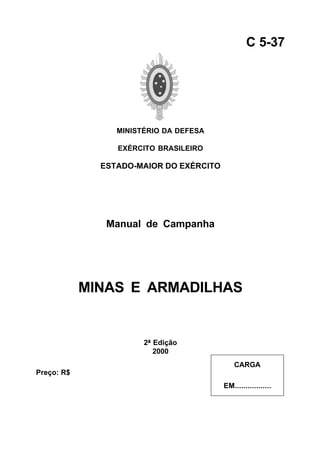 MINISTÉRIO DA DEFESA 
EXÉRCITO BRASILEIRO 
ESTADO-MAIOR DO EXÉRCITO 
Manual de Campanha 
MINAS E ARMADILHAS 
2ª Edição 
2000 
C 5-37 
CARGA 
EM................. 
Preço: R$ 
 