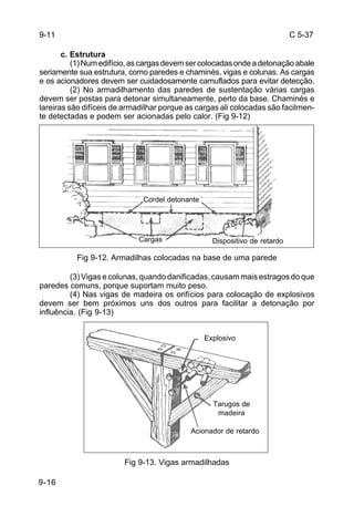 C 5-37 
9-16 
c. Estrutura 
(1) Num edifício, as cargas devem ser colocadas onde a detonação abale 
seriamente sua estrutura, como paredes e chaminés, vigas e colunas. As cargas 
e os acionadores devem ser cuidadosamente camuflados para evitar detecção. 
(2) No armadilhamento das paredes de sustentação várias cargas 
devem ser postas para detonar simultaneamente, perto da base. Chaminés e 
lareiras são difíceis de armadilhar porque as cargas ali colocadas são facilmen-te 
detectadas e podem ser acionadas pelo calor. (Fig 9-12) 
Cordel detonante 
Cargas Dispositivo de retardo 
Fig 9-12. Armadilhas colocadas na base de uma parede 
(3) Vigas e colunas, quando danificadas, causam mais estragos do que 
paredes comuns, porque suportam muito peso. 
(4) Nas vigas de madeira os orifícios para colocação de explosivos 
devem ser bem próximos uns dos outros para facilitar a detonação por 
influência. (Fig 9-13) 
Tarugos de 
madeira 
Fig 9-13. Vigas armadilhadas 
9-11 
Explosivo 
Acionador de retardo 
 