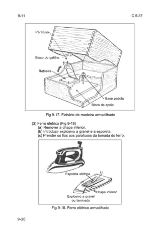 C 5-37 
9-20 
Base padrão 
Fig 9-17. Fichário de madeira armadilhado 
(3) Ferro elétrico (Fig 9-18) 
(a) Remover a chapa inferior. 
(b) Introduzir explosivo a granel e a espoleta. 
(c) Prender os fios aos parafusos da tomada do ferro. 
Fig 9-18. Ferro elétrico armadihado 
9-11 
Parafuso 
Bloco do gatilho 
Ratoeira 
Bloco de apoio 
Espoleta elétrica 
Explosivo a granel 
ou laminado 
Chapa inferior 
 