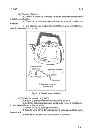 9-21 
C 5-37 
(4) Chaleira (Fig 9-19) 
(a) Colocar o explosivo laminado, espoleta elétrica e elemento de 
mercúrio na chaleira. 
(b) Testar o circuito com galvanômetro e a seguir instalar as 
baterias. 
(c) Para segurança e facilidade de montagem, usar um relógio de 
retardo (de pulso) no circuito. 
Fig 9-19. Chaleira armadilhada 
(5) Panela de pressão (Fig 9-20) 
(a) Reunir o explosivo laminado e espoleta elétrica. 
(b) Cortar os fios no comprimento apropriado, remover o isolamen-to 
das extremidades e formar anéis. 
(c) Testar o circuito com galvanômetro. 
(d) Prender uma perna do fio (isolado) na tampa para atuar como 
fio de tração. 
(e) Prender as baterias em circuito com fita adesiva. 
9-11 
Elemento de 
mercúrio Espoleta comum 
Explosivo 
Pilhas mantidas em 
contato fita 
 