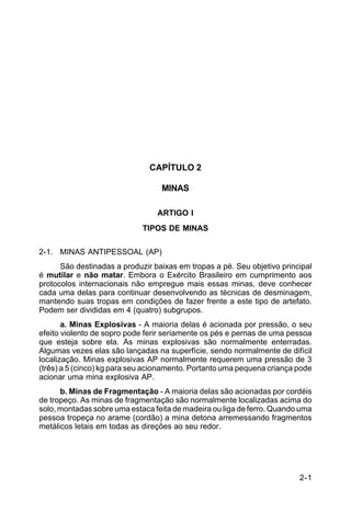 2-1 
C 5-37 
CAPÍTULO 2 
MINAS 
ARTIGO I 
TIPOS DE MINAS 
2-1. MINAS ANTIPESSOAL (AP) 
São destinadas a produzir baixas em tropas a pé. Seu objetivo principal 
é mutilar e não matar. Embora o Exército Brasileiro em cumprimento aos 
protocolos internacionais não empregue mais essas minas, deve conhecer 
cada uma delas para continuar desenvolvendo as técnicas de desminagem, 
mantendo suas tropas em condições de fazer frente a este tipo de artefato. 
Podem ser divididas em 4 (quatro) subgrupos. 
a. Minas Explosivas - A maioria delas é acionada por pressão, o seu 
efeito violento de sopro pode ferir seriamente os pés e pernas de uma pessoa 
que esteja sobre ela. As minas explosivas são normalmente enterradas. 
Algumas vezes elas são lançadas na superfície, sendo normalmente de difícil 
localização. Minas explosivas AP normalmente requerem uma pressão de 3 
(três) a 5 (cinco) kg para seu acionamento. Portanto uma pequena criança pode 
acionar uma mina explosiva AP. 
b. Minas de Fragmentação - A maioria delas são acionadas por cordéis 
de tropeço. As minas de fragmentação são normalmente localizadas acima do 
solo, montadas sobre uma estaca feita de madeira ou liga de ferro. Quando uma 
pessoa tropeça no arame (cordão) a mina detona arremessando fragmentos 
metálicos letais em todas as direções ao seu redor. 
 