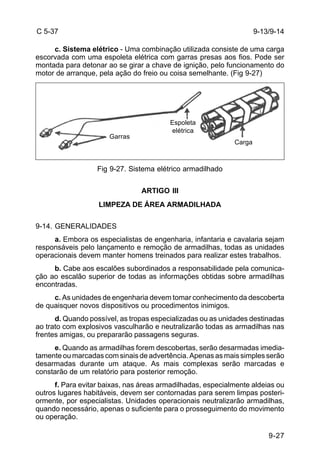 9-13/9-14 
9-27 
C 5-37 
c. Sistema elétrico - Uma combinação utilizada consiste de uma carga 
escorvada com uma espoleta elétrica com garras presas aos fios. Pode ser 
montada para detonar ao se girar a chave de ignição, pelo funcionamento do 
motor de arranque, pela ação do freio ou coisa semelhante. (Fig 9-27) 
Garras 
Espoleta 
elétrica 
Fig 9-27. Sistema elétrico armadilhado 
ARTIGO III 
LIMPEZA DE ÁREA ARMADILHADA 
9-14. GENERALIDADES 
Carga 
a. Embora os especialistas de engenharia, infantaria e cavalaria sejam 
responsáveis pelo lançamento e remoção de armadilhas, todas as unidades 
operacionais devem manter homens treinados para realizar estes trabalhos. 
b. Cabe aos escalões subordinados a responsabilidade pela comunica-ção 
ao escalão superior de todas as informações obtidas sobre armadilhas 
encontradas. 
c. As unidades de engenharia devem tomar conhecimento da descoberta 
de quaisquer novos dispositivos ou procedimentos inimigos. 
d. Quando possível, as tropas especializadas ou as unidades destinadas 
ao trato com explosivos vasculharão e neutralizarão todas as armadilhas nas 
frentes amigas, ou prepararão passagens seguras. 
e. Quando as armadilhas forem descobertas, serão desarmadas imedia-tamente 
ou marcadas com sinais de advertência. Apenas as mais simples serão 
desarmadas durante um ataque. As mais complexas serão marcadas e 
constarão de um relatório para posterior remoção. 
f. Para evitar baixas, nas áreas armadilhadas, especialmente aldeias ou 
outros lugares habitáveis, devem ser contornadas para serem limpas posteri-ormente, 
por especialistas. Unidades operacionais neutralizarão armadilhas, 
quando necessário, apenas o suficiente para o prosseguimento do movimento 
ou operação. 
 
