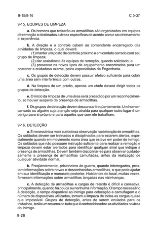 C 5-37 
9-15/9-16 
9-15. EQUIPES DE LIMPEZA 
9-28 
a. Os homens que retirarão as armadilhas são organizados em equipes 
de remoção e destinados a áreas específicas de acordo com o seu treinamento 
e experiência. 
b. A direção e o controle cabem ao comandante encarregado das 
atividades de limpeza, o qual deverá: 
(1) manter um posto de controle próximo e em contato cerrado com seu 
grupo de limpeza; 
(2) dar assistência às equipes de remoção, quando solicitado; e 
(3) preservar os novos tipos de equipamento encontrados para um 
posterior e cuidadoso exame, pelos especialistas da Engenharia. 
c. Os grupos de detecção devem possuir efetivo suficiente para cobrir 
uma área sem interferência com outras. 
d. Na limpeza de um prédio, apenas um chefe deverá dirigir todos os 
grupos de detecção. 
e. O início da limpeza de uma área será precedido por um reconhecimen-to, 
se houver suspeita da presença de armadilhas. 
f. Os grupos de detecção devem descansar freqüentemente. Um homem 
cansado ou alguém cuja atenção seja atraída para qualquer outro lugar é um 
perigo para si próprio e para aqueles que com ele trabalham. 
9-16. DETECÇÃO 
a. É necessária a mais cuidadosa observação na detecção de armadilhas. 
Os soldados devem ser treinados e disciplinados para estarem alertas, espe-cialmente 
quando em movimento numa área que esteve em poder do inimigo. 
Os soldados que não possuam instrução suficiente para realizar a remoção e 
limpeza devem estar alertados para identificar qualquer sinal que indique a 
presença de armadilhas. Devem também disciplinar-se para observar cuidado-samente 
a presença de armadilhas camufladas, antes da realização de 
qualquer atividade normal. 
b. Freqüentemente, prisioneiros de guerra, quando interrogados, pres-tam 
informações sobre novas e desconhecidas armadilhas, o que pode ajudar 
em sua identificação e manuseio posterior. Habitantes do local, muitas vezes, 
fornecem informações sobre armadilhas lançadas nas vizinhanças. 
c. A detecção de armadilhas e cargas de retardo é difícil e cansativa, 
principalmente, quando há pouca ou nenhuma informação. O tempo necessário 
à detecção, o tempo disponível ao inimigo para colocação e camuflagem e o 
número de dispositivos utilizados, tornam a limpeza de todas as cargas quase 
que impossível. Grupos de detecção, antes de serem enviados para os 
trabalhos, terão um resumo de tudo que é conhecido sobre as atividades na área 
do inimigo. 
 