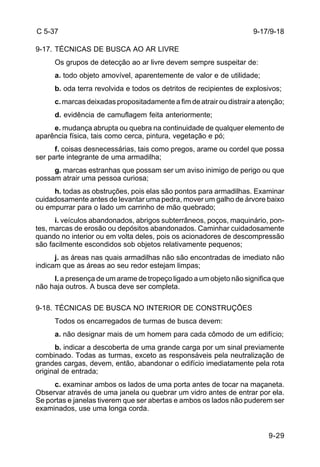 9-17/9-18 
9-29 
C 5-37 
9-17. TÉCNICAS DE BUSCA AO AR LIVRE 
Os grupos de detecção ao ar livre devem sempre suspeitar de: 
a. todo objeto amovível, aparentemente de valor e de utilidade; 
b. oda terra revolvida e todos os detritos de recipientes de explosivos; 
c. marcas deixadas propositadamente a fim de atrair ou distrair a atenção; 
d. evidência de camuflagem feita anteriormente; 
e. mudança abrupta ou quebra na continuidade de qualquer elemento de 
aparência física, tais como cerca, pintura, vegetação e pó; 
f. coisas desnecessárias, tais como pregos, arame ou cordel que possa 
ser parte integrante de uma armadilha; 
g. marcas estranhas que possam ser um aviso inimigo de perigo ou que 
possam atrair uma pessoa curiosa; 
h. todas as obstruções, pois elas são pontos para armadilhas. Examinar 
cuidadosamente antes de levantar uma pedra, mover um galho de árvore baixo 
ou empurrar para o lado um carrinho de mão quebrado; 
i. veículos abandonados, abrigos subterrâneos, poços, maquinário, pon-tes, 
marcas de erosão ou depósitos abandonados. Caminhar cuidadosamente 
quando no interior ou em volta deles, pois os acionadores de descompressão 
são facilmente escondidos sob objetos relativamente pequenos; 
j. as áreas nas quais armadilhas não são encontradas de imediato não 
indicam que as áreas ao seu redor estejam limpas; 
l. a presença de um arame de tropeço ligado a um objeto não significa que 
não haja outros. A busca deve ser completa. 
9-18. TÉCNICAS DE BUSCA NO INTERIOR DE CONSTRUÇÕES 
Todos os encarregados de turmas de busca devem: 
a. não designar mais de um homem para cada cômodo de um edifício; 
b. indicar a descoberta de uma grande carga por um sinal previamente 
combinado. Todas as turmas, exceto as responsáveis pela neutralização de 
grandes cargas, devem, então, abandonar o edifício imediatamente pela rota 
original de entrada; 
c. examinar ambos os lados de uma porta antes de tocar na maçaneta. 
Observar através de uma janela ou quebrar um vidro antes de entrar por ela. 
Se portas e janelas tiverem que ser abertas e ambos os lados não puderem ser 
examinados, use uma longa corda. 
 