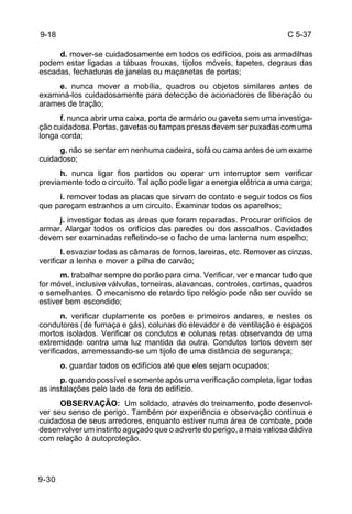 C 5-37 
9-18 
9-30 
d. mover-se cuidadosamente em todos os edifícios, pois as armadilhas 
podem estar ligadas a tábuas frouxas, tijolos móveis, tapetes, degraus das 
escadas, fechaduras de janelas ou maçanetas de portas; 
e. nunca mover a mobília, quadros ou objetos similares antes de 
examiná-los cuidadosamente para detecção de acionadores de liberação ou 
arames de tração; 
f. nunca abrir uma caixa, porta de armário ou gaveta sem uma investiga-ção 
cuidadosa. Portas, gavetas ou tampas presas devem ser puxadas com uma 
longa corda; 
g. não se sentar em nenhuma cadeira, sofá ou cama antes de um exame 
cuidadoso; 
h. nunca ligar fios partidos ou operar um interruptor sem verificar 
previamente todo o circuito. Tal ação pode ligar a energia elétrica a uma carga; 
i. remover todas as placas que sirvam de contato e seguir todos os fios 
que pareçam estranhos a um circuito. Examinar todos os aparelhos; 
j. investigar todas as áreas que foram reparadas. Procurar orifícios de 
armar. Alargar todos os orifícios das paredes ou dos assoalhos. Cavidades 
devem ser examinadas refletindo-se o facho de uma lanterna num espelho; 
l. esvaziar todas as câmaras de fornos, lareiras, etc. Remover as cinzas, 
verificar a lenha e mover a pilha de carvão; 
m. trabalhar sempre do porão para cima. Verificar, ver e marcar tudo que 
for móvel, inclusive válvulas, torneiras, alavancas, controles, cortinas, quadros 
e semelhantes. O mecanismo de retardo tipo relógio pode não ser ouvido se 
estiver bem escondido; 
n. verificar duplamente os porões e primeiros andares, e nestes os 
condutores (de fumaça e gás), colunas do elevador e de ventilação e espaços 
mortos isolados. Verificar os condutos e colunas retas observando de uma 
extremidade contra uma luz mantida da outra. Condutos tortos devem ser 
verificados, arremessando-se um tijolo de uma distância de segurança; 
o. guardar todos os edifícios até que eles sejam ocupados; 
p. quando possível e somente após uma verificação completa, ligar todas 
as instalações pelo lado de fora do edifício. 
OBSERVAÇÃO: Um soldado, através do treinamento, pode desenvol-ver 
seu senso de perigo. Também por experiência e observação contínua e 
cuidadosa de seus arredores, enquanto estiver numa área de combate, pode 
desenvolver um instinto aguçado que o adverte do perigo, a mais valiosa dádiva 
com relação à autoproteção. 
 
