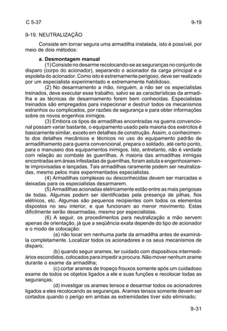 9-19 
9-31 
C 5-37 
9-19. NEUTRALIZAÇÃO 
Consiste em tornar segura uma armadilha instalada, isto é possível, por 
meio de dois métodos: 
a. Desmontagem manual 
(1) Consiste no desarme recolocando-se as seguranças no conjunto de 
disparo (corpo do acionador), separando o acionador da carga principal e a 
espoleta do acionador. Como isto é extremamente perigoso, deve ser realizado 
por um especialista experimentado e extremamente habilidoso. 
(2) No desarmamento a mão, ninguém, a não ser os especialistas 
treinados, deve executar esse trabalho, salvo se as características da armadi-lha 
e as técnicas de desarmamento forem bem conhecidas. Especialistas 
treinados são empregados para inspecionar e destruir todos os mecanismos 
estranhos ou complicados, por razões de segurança e para obter informações 
sobre os novos engenhos inimigos. 
(3) Embora os tipos de armadilhas encontradas na guerra convencio-nal 
possam variar bastante, o equipamento usado pela maioria dos exércitos é 
basicamente similar, exceto em detalhes de construção. Assim, o conhecimen-to 
dos detalhes mecânicos e técnicos no uso do equipamento padrão de 
armadilhamento para guerra convencional, prepara o soldado, até certo ponto, 
para o manuseio dos equipamentos inimigos. Isto, entretanto, não é verdade 
com relação ao combate às guerrilhas. A maioria das armadilhas inimigas 
encontradas em áreas infestadas de guerrilhas, foram astuta e engenhosamen-te 
improvisadas e lançadas. Tais armadilhas raramente podem ser neutraliza-das, 
mesmo pelos mais experimentados especialistas. 
(4) Armadilhas complexas ou desconhecidas devem ser marcadas e 
deixadas para os especialistas desarmarem. 
(5) Armadilhas acionadas eletricamente estão entre as mais perigosas 
de todas. Algumas podem ser identificadas pela presença de pilhas, fios 
elétricos, etc. Algumas são pequenos recipientes com todos os elementos 
dispostos no seu interior, e que funcionam ao menor movimento. Estas 
dificilmente serão desarmadas, mesmo por especialistas. 
(6) A seguir, os procedimentos para neutralização a mão servem 
apenas de orientação, já que a seqüência exata depende do tipo de acionador 
e o modo de colocação: 
(a) não tocar em nenhuma parte da armadilha antes de examiná-la 
completamente. Localizar todos os acionadores e os seus mecanismos de 
disparo; 
(b) quando seguir arames, ter cuidado com dispositivos intermedi-ários 
escondidos, colocados para impedir a procura. Não mover nenhum arame 
durante o exame da armadilha; 
(c) cortar arames de tropeço frouxos somente após um cuidadoso 
exame de todos os objetos ligados a ele e suas funções e recolocar todas as 
seguranças; 
(d) investigar os arames tensos e desarmar todos os acionadores 
ligados a eles recolocando as seguranças. Arames tensos somente devem ser 
cortados quando o perigo em ambas as extremidades tiver sido eliminado; 
 