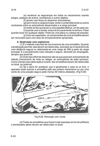 C 5-37 
9-19 
9-32 
(e) recolocar as seguranças em todos os mecanismos usando 
pregos, pedaços de arame, contrapinos e outros objetos; 
(f) jamais usar força ao desarmar acionadores; 
(g) sem mover a carga principal, cortar o cordel detonante ou outros 
condutores entre os acionadores desarmados e a carga principal; 
(h) cortar os fios que levam a uma espoleta elétrica, um de cada vez; 
(i) quando usar a sonda, empurrá-la suavemente no terreno. Parar 
quando tocar em qualquer objeto. Pode ser uma placa ou cabeça de pressão; 
(j) Uma vez separados, os componentes de uma armadilha devem 
ser removidos para uma área de armazenamento apropriada. 
b. Destruição com explosivos 
(1) É o método mais fácil de nos livrarmos de uma armadilha. Quando 
a localização permite, elas devem ser destruídas, acionado-se o mecanismo de 
uma distância segura ou detonando-se uma carga de 500 g perto da carga 
principal. É o procedimento mais indicado e seguro, devendo ser empregado, 
sempre que possível. 
(2) Outro tipo difícil de desarmar são as que possuem acionamento de 
retardo (mecanismo de mola ou relógio, ou acionadores de ação química). 
Como o tempo para detonação é incerto, tais armadilhas devem ser destruídas 
no local, se possível. 
(3) Se o dano for aceitável, que é geralmente o caso ao ar livre, o 
operador pode acionar a armadilha pelo seu próprio mecanismo ou por uma 
corda de uma posição segura (pelo menos 50 metros afastado). (Fig 9-28) 
50 m 
Fig 9-28. Remoção com corda 
(4) Todas as armadilhas que tiverem sido expostas ao tiro de artilharia 
e bombardeio aéreo devem ser destruídas no local. 
 