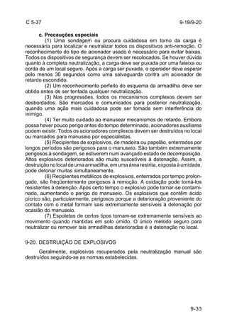 9-33 
C 5-37 
c. Precauções especiais 
(1) Uma sondagem ou procura cuidadosa em torno da carga é 
necessária para localizar e neutralizar todos os dispositivos anti-remoção. O 
reconhecimento do tipo de acionador usado é necessário para evitar baixas. 
Todos os dispositivos de segurança devem ser recolocados. Se houver dúvida 
quanto à completa neutralização, a carga deve ser puxada por uma fateixa ou 
corda de um local seguro. Após a carga ser puxada, o operador deve esperar 
pelo menos 30 segundos como uma salvaguarda contra um acionador de 
retardo escondido. 
(2) Um reconhecimento perfeito do esquema da armadilha deve ser 
obtido antes de ser tentada qualquer neutralização. 
(3) Nas progressões, todos os mecanismos complexos devem ser 
desbordados. São marcados e comunicados para posterior neutralização, 
quando uma ação mais cuidadosa pode ser tomada sem interferência do 
inimigo. 
(4) Ter muito cuidado ao manusear mecanismos de retardo. Embora 
possa haver pouco perigo antes do tempo determinado, acionadores auxiliares 
podem existir. Todos os acionadores complexos devem ser destruídos no local 
ou marcados para manuseio por especialistas. 
(5) Recipientes de explosivos, de madeira ou papelão, enterrados por 
longos períodos são perigosos para o manuseio. São também extremamente 
perigosos à sondagem, se estiverem num avançado estado de decomposição. 
Altos explosivos deteriorados são muito suscetíveis à detonação. Assim, a 
destruição no local de uma armadilha, em uma área restrita, exposta à umidade, 
pode detonar muitas simultaneamente. 
(6) Recipientes metálicos de explosivos, enterrados por tempo prolon-gado, 
são freqüentemente perigosos à remoção. A oxidação pode torná-los 
resistentes à detenção. Após certo tempo o explosivo pode tornar-se contami-nado, 
aumentando o perigo do manuseio. Os explosivos que contêm ácido 
pícrico são, particularmente, perigosos porque a deterioração proveniente do 
contato com o metal formam sais extremamente sensíveis à detonação por 
ocasião do manuseio. 
(7) Espoletas de certos tipos tornam-se extremamente sensíveis ao 
movimento quando mantidas em solo úmido. O único método seguro para 
neutralizar ou remover tais armadilhas deterioradas é a detonação no local. 
9-20. DESTRUIÇÃO DE EXPLOSIVOS 
Geralmente, explosivos recuperados pela neutralização manual são 
destruídos seguindo-se as normas estabelecidas. 
9-19/9-20 
 