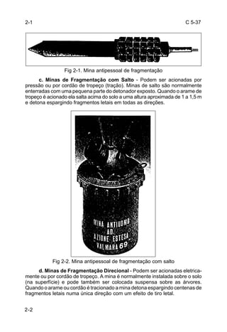 C 5-37 
2-1 
2-2 
Fig 2-1. Mina antipessoal de fragmentação 
c. Minas de Fragmentação com Salto - Podem ser acionadas por 
pressão ou por cordão de tropeço (tração). Minas de salto são normalmente 
enterradas com uma pequena parte do detonador exposto. Quando o arame de 
tropeço é acionado ela salta acima do solo a uma altura aproximada de 1 a 1,5 m 
e detona espargindo fragmentos letais em todas as direções. 
Fig 2-2. Mina antipessoal de fragmentação com salto 
d. Minas de Fragmentação Direcional - Podem ser acionadas eletrica-mente 
ou por cordão de tropeço. A mina é normalmente instalada sobre o solo 
(na superfície) e pode também ser colocada suspensa sobre as árvores. 
Quando o arame ou cordão é tracionado a mina detona espargindo centenas de 
fragmentos letais numa única direção com um efeito de tiro letal. 
 