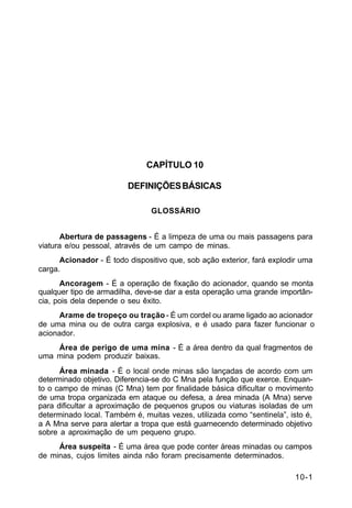 10-1 
C 5-37 
CAPÍTULO 10 
DEFINIÇÕES BÁSICAS 
GLOSSÁRIO 
Abertura de passagens - É a limpeza de uma ou mais passagens para 
viatura e/ou pessoal, através de um campo de minas. 
Acionador - É todo dispositivo que, sob ação exterior, fará explodir uma 
carga. 
Ancoragem - É a operação de fixação do acionador, quando se monta 
qualquer tipo de armadilha, deve-se dar a esta operação uma grande importân-cia, 
pois dela depende o seu êxito. 
Arame de tropeço ou tração - É um cordel ou arame ligado ao acionador 
de uma mina ou de outra carga explosiva, e é usado para fazer funcionar o 
acionador. 
Área de perigo de uma mina - É a área dentro da qual fragmentos de 
uma mina podem produzir baixas. 
Área minada - É o local onde minas são lançadas de acordo com um 
determinado objetivo. Diferencia-se do C Mna pela função que exerce. Enquan-to 
o campo de minas (C Mna) tem por finalidade básica dificultar o movimento 
de uma tropa organizada em ataque ou defesa, a área minada (A Mna) serve 
para dificultar a aproximação de pequenos grupos ou viaturas isoladas de um 
determinado local. Também é, muitas vezes, utilizada como “sentinela”, isto é, 
a A Mna serve para alertar a tropa que está guarnecendo determinado objetivo 
sobre a aproximação de um pequeno grupo. 
Área suspeita - É uma área que pode conter áreas minadas ou campos 
de minas, cujos limites ainda não foram precisamente determinados. 
 