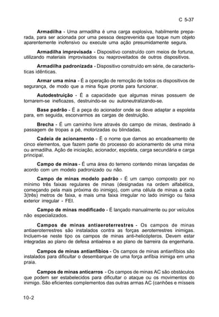 C 5-37 
10-2 
Armadilha - Uma armadilha é uma carga explosiva, habilmente prepa-rada, 
para ser acionada por uma pessoa desprevenida que toque num objeto 
aparentemente inofensivo ou execute uma ação presumidamente segura. 
Armadilha improvisada - Dispositivo construído com meios de fortuna, 
utilizando materiais improvisados ou reaproveitados de outros dispositivos. 
Armadilha padronizada - Dispositivo construído em série, de caracterís-ticas 
idênticas. 
Armar uma mina - É a operação de remoção de todos os dispositivos de 
segurança, de modo que a mina fique pronta para funcionar. 
Autodestruição - É a capacidade que algumas minas possuem de 
tornarem-se ineficazes, destruindo-se ou autoneutralizando-se. 
Base padrão - É a peça do acionador onde se deve adaptar a espoleta 
para, em seguida, escorvarmos as cargas de destruição. 
Brecha - É um caminho livre através do campo de minas, destinado à 
passagem de tropas a pé, motorizadas ou blindadas. 
Cadeia de acionamento - É o nome que damos ao encadeamento de 
cinco elementos, que fazem parte do processo do acionamento de uma mina 
ou armadilha. Ação de iniciação, acionador, espoleta, carga secundária e carga 
principal. 
Campo de minas - É uma área do terreno contendo minas lançadas de 
acordo com um modelo padronizado ou não. 
Campo de minas modelo padrão - É um campo composto por no 
mínimo três faixas regulares de minas (designadas na ordem alfabética, 
começando pela mais próxima do inimigo), com uma célula de minas a cada 
3(três) metros de faixa, e mais uma faixa irregular no lado inimigo ou faixa 
exterior irregular - FEI. 
Campo de minas modificado - É lançado manualmente ou por veículos 
não especializados. 
Campos de minas antiaeroterrestres - Os campos de minas 
antiaeroterrestres são instalados contra as forças aeroterrestres inimigas. 
Incluem-se neste tipo os campos de minas anti-helicópteros. Devem estar 
integradas ao plano de defesa antiaérea e ao plano de barreira da engenharia. 
Campos de minas antianfíbios - Os campos de minas antianfíbios são 
instalados para dificultar o desembarque de uma força anfíbia inimiga em uma 
praia. 
Campos de minas anticarros - Os campos de minas AC são obstáculos 
que podem ser estabelecidos para dificultar o ataque ou os movimentos do 
inimigo. São eficientes complementos das outras armas AC (canhões e mísseis 
 