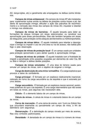 10-3 
C 5-37 
AC, lança-rojões, etc) e geralmente são empregados na defesa contra blinda-dos. 
Campos de minas antipessoal - Os campos de minas AP são instaladas 
para: suplementar outras armas na defesa de posições contra tropas a pé; dar 
alerta de aproximação inimiga; dificultar a ação das patrulhas de reconheci-mento 
e a remoção das minas dos campos de minas AC; inquietar e retardar 
o inimigo nos obstáculos. 
Campos de minas de barreiras - É aquele lançado para deter as 
formações de ataque inimigas em áreas selecionadas, ou canalizar sua 
aproximação para áreas pré-escolhidas. Eles são também lançados em áreas 
de retaguarda, para proteção contra ataques aeroterrestres ou helitransportados. 
Campos de minas tático - É aquele instalado para retardar e desorga-nizar 
o inimigo ou impedir o uso de uma área ou via de acesso, não batida pelo 
fogo e pela observação. 
Campos de minas de proteção local - É um campo usado por unidades 
para proteção aproximada e para alertar quanto à aproximação inimiga. 
Campos de minas de unidade - É aquele instalado com a finalidade de 
impedir a penetração entre posições ocupadas por elementos de valor Cia, Btl 
ou Bda e reforçar a defesa destas posições. 
Campos de minas simulados - É uma área do terreno usada para 
simular um campo de minas, com o objetivo de enganar o inimigo. 
Carga de destruição de uma mina / armadilha - É a carga explosiva que 
provoca a baixa do combatente. 
Carga principal - É formada por um explosivo relativamente insensível, 
colocado em torno da carga secundária ou da espoleta e que é acionado por 
uma destas. 
Carga secundária - É formada por um explosivo menos sensível, porém, 
mais poderoso do que o da espoleta. É uma carga intermediária que não existe 
em todas as minas, pois algumas não necessitam dela. 
Célula - É o elemento básico de um campo de minas. 
Célula de minas - A célula de minas é o elemento básico de um campo 
de minas. 
Cerca de marcação - É uma cerca de arame, com 1(um) ou 2(dois) fios 
que circundará totalmente ou parcialmente um campo de mina, a fim de 
delimitá-lo com segurança. 
Demarcação - É a delimitação do campo minado por meio de arames, 
fitas e/ou símbolos padronizados. 
Densidade - A densidade de um campo de minas é o número de minas 
 