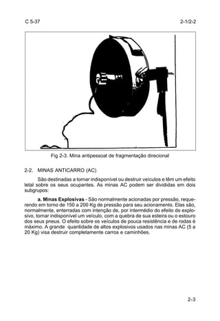 2-1/2-2 
2-3 
C 5-37 
Fig 2-3. Mina antipessoal de fragmentação direcional 
2-2. MINAS ANTICARRO (AC) 
São destinadas a tornar indisponível ou destruir veículos e têm um efeito 
letal sobre os seus ocupantes. As minas AC podem ser divididas em dois 
subgrupos: 
a. Minas Explosivas - São normalmente acionadas por pressão, reque-rendo 
em torno de 150 a 200 Kg de pressão para seu acionamento. Elas são, 
normalmente, enterradas com intenção de, por intermédio do efeito do explo-sivo, 
tornar indisponível um veículo, com a quebra de sua esteira ou o estouro 
dos seus pneus. O efeito sobre os veículos de pouca resistência e de rodas é 
máximo. A grande quantidade de altos explosivos usados nas minas AC (5 a 
20 Kg) visa destruir completamente carros e caminhões. 
 