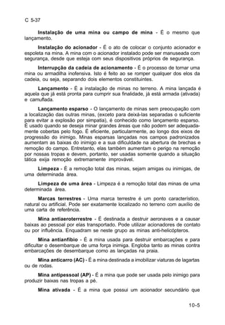 10-5 
C 5-37 
Instalação de uma mina ou campo de mina - É o mesmo que 
lançamento. 
Instalação do acionador - É o ato de colocar o conjunto acionador e 
espoleta na mina. A mina com o acionador instalado pode ser manuseada com 
segurança, desde que esteja com seus dispositivos próprios de segurança. 
Interrupção da cadeia de acionamento - É o processo de tornar uma 
mina ou armadilha inofensiva. Isto é feito ao se romper qualquer dos elos da 
cadeia, ou seja, separando dois elementos constituintes. 
Lançamento - É a instalação de minas no terreno. A mina lançada é 
aquela que já está pronta para cumprir sua finalidade, já está armada (ativada) 
e camuflada. 
Lançamento esparso - O lançamento de minas sem preocupação com 
a localização das outras minas, (exceto para deixá-las separadas o suficiente 
para evitar a explosão por simpatia), é conhecido como lançamento esparso. 
É usado quando se deseja minar grandes áreas que não podem ser adequada-mente 
cobertas pelo fogo. É eficiente, particularmente, ao longo dos eixos de 
progressão do inimigo. Minas esparsas lançadas nos campos padronizados 
aumentam as baixas do inimigo e a sua dificuldade na abertura de brechas e 
remoção do campo. Entretanto, elas também aumentam o perigo na remoção 
por nossas tropas e devem, portanto, ser usadas somente quando a situação 
tática exija remoção extremamente improvável. 
Limpeza - É a remoção total das minas, sejam amigas ou inimigas, de 
uma determinada área. 
Limpeza de uma área - Limpeza é a remoção total das minas de uma 
determinada área. 
Marcas terrestres - Uma marca terrestre é um ponto característico, 
natural ou artificial. Pode ser exatamente localizado no terreno com auxílio de 
uma carta de referência. 
Mina antiaeroterrestre - É destinada a destruir aeronaves e a causar 
baixas ao pessoal por elas transportado. Pode utilizar acionadores de contato 
ou por influência. Enquadram se neste grupo as minas anti-helicópteros. 
Mina antianfíbio - É a mina usada para destruir embarcações e para 
dificultar o desembarque de uma força inimiga. Engloba tanto as minas contra 
embarcações de desembarque como as lançadas na praia. 
Mina anticarro (AC) - É a mina destinada a imobilizar viaturas de lagartas 
ou de rodas. 
Mina antipessoal (AP) - É a mina que pode ser usada pelo inimigo para 
produzir baixas nas tropas a pé. 
Mina ativada - É a mina que possui um acionador secundário que 
 