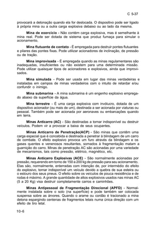 C 5-37 
provocará a detonação quando ela for deslocada. O dispositivo pode ser ligado 
à própria mina ou a outra carga explosiva debaixo ou ao lado da mesma. 
10-6 
Mina de exercício - Não contém carga explosiva, mas é semelhante à 
mina real. Pode ser dotada de sistema que produz fumaça para simular o 
acionamento. 
Mina flutuante de contato - É empregada para destruir pontes flutuantes 
e pilares das pontes fixas. Pode utilizar acionadores de inclinação, de pressão 
ou de tração. 
Mina improvisada - É empregada quando as minas regulamentares são 
inadequadas, insuficientes ou não existem para uma determinada missão. 
Pode utilizar quaisquer tipos de acionadores e explosivos, ainda que improvi-sados. 
Mina simulada - Pode ser usada em lugar das minas verdadeiras e 
instaladas em campos de minas verdadeiros com o intuito de retardar e/ou 
confundir o inimigo. 
Mina submarina - A mina submarina é um engenho explosivo emprega-do 
abaixo da superfície da água. 
Mina terrestre - É uma carga explosiva com invólucro, dotada de um 
dispositivo acionador (ou mais de um), destinada a ser acionada por viaturas ou 
pessoal. Também pode ser acionada por aeronaves ou embarcações quando 
em terra. 
Minas Anticarro (AC) - São destinadas a tornar indisponível ou destruir 
veículos. Podem vir a provocar a baixa de seus ocupantes. 
Minas Anticarro de Penetração(ACP) - São minas que contêm uma 
carga especial que é concebida e destinada a penetrar à blindagem de um carro 
de combate. O efeito explosivo provoca um furo através da blindagem e os 
gases quentes e venenosos resultantes, somados à fragmentação matam a 
guarnição do carro. Minas de penetração AC são acionadas por uma variedade 
de mecanismos, tais como pressão, elétrico, magnético, etc. 
Minas Anticarro Explosivas (ACE) - São normalmente acionadas por 
pressão, requerendo em torno de 150 a 200 kg de pressão para seu acionamento. 
Elas são, normalmente, enterradas com intenção de, por intermédio do efeito 
do explosivo, tornar indisponível um veículo devido a quebra de sua esteira ou 
o estouro dos seus pneus. O efeito sobre os veículos de pouca resistência e de 
rodas é máximo. A grande quantidade de altos explosivos usados nas minas AC 
(5 a 20 Kg) visa destruir completamente carros e caminhões. 
Minas Antipessoal de Fragmentação Direcional (APFD) - Normal-mente 
instalada sobre o solo (na superfície) e pode também ser colocada 
suspensa sobre as árvores. Quando o arame ou cordão é tracionado a mina 
detona espargindo centenas de fragmentos letais numa única direção com um 
efeito de tiro letal. 
 