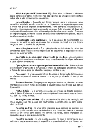 10-7 
C 5-37 
Minas Antipessoal Explosivas (APE) - Esta mina conta com o efeito de 
sopro para causar sérios ferimentos nos pés e pernas de uma pessoa que esteja 
sobre ela e são normalmente enterradas. 
Neutralização - Consiste em tornar segura para o manuseio uma 
armadilha instalada, recolocando todos os dispositivos de segurança para que 
a mina não possa explodir acidentalmente. Para completa neutralização é, 
também, necessário remover o acionador da mina. Este processo só deve ser 
realizado utilizando-se os dispositivos originais da mina ou acionador. Em caso 
de improvisações, somente fazê-lo em situações extremamente graves, devido 
ao alto risco de explosão. 
Neutralização com explosivos - É a operação de neutralização de 
minas ou armadilhas pela destruição das mesmas no local em que foram 
lançadas com o auxílio de explosivos. 
Neutralização manual - É a operação de neutralização de minas ou 
armadilhas pela colocação dos dispositivos de segurança e separação de sua 
cadeia de acionamento. 
Operação de desminagem improvisada ou imediata - A operação de 
desminagem improvisada consiste em fazer uma detecção visual por toda área 
e usar logo os detectores. 
Operação de desminagem organizada ou deliberada - A operação de 
desminagem organizada é minuciosa, e inclui as detecções eletrônica, visual 
e física de toda a área de atuação, estradas, pontes e etc. 
Passagem - É uma passagem livre de minas, e demarcada de forma que 
as viaturas e pessoal possam passar com segurança através do campo de 
minas. 
Pontos minados - São pequenos espaços (contornos, desvios, acosta-mentos) 
que contêm minas destinadas a causar baixas nas tropas que por ali 
trafeguem. 
Profundidade - É o tamanho do campo de minas na direção perpendi-cular 
à frente. Estima-se a profundidade multiplicando-se a densidade de minas 
AC por 100 (cem) metros. 
Remoção com cordas - É o processo mais eficaz de remoção de 
mina ativada que não possa ser neutralizada normalmente ou com explo-sivo 
no local. 
Registro padrão - É uma folha impressa para registro de campos de 
minas, na qual a metade superior é destinada aos dados tabulares e a metade 
inferior a um croqui (em escala) do campo. No verso, estão impressas as 
instruções para o seu preenchimento. 
Registro sumário - É um registro parcial, no qual o comandante que 
autoriza o lançamento do campo especifica o grau de detalhes que devem ser 
 