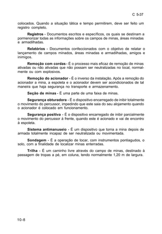 C 5-37 
colocados. Quando a situação tática e tempo permitirem, deve ser feito um 
registro completo. 
10-8 
Registros - Documentos escritos e específicos, os quais se destinam a 
pormenorizar todas as informações sobre os campos de minas, áreas minadas 
e armadilhadas. 
Relatórios - Documentos confeccionados com o objetivo de relatar o 
lançamento de campos minados, áreas minadas e armadilhadas, amigos e 
inimigos. 
Remoção com cordas - É o processo mais eficaz de remoção de minas 
ativadas ou não ativadas que não possam ser neutralizadas no local, normal-mente 
ou com explosivos. 
Remoção do acionador - É o inverso da instalação. Após a remoção do 
acionador a mina, a espoleta e o acionador devem ser acondicionados de tal 
maneira que haja segurança no transporte e armazenamento. 
Seção de minas - É uma parte de uma faixa de minas. 
Segurança obturadora - É o dispositivo encarregado de inibir totalmente 
o movimento do percussor, impedindo que este saia do seu alojamento quando 
o acionador é colocado em funcionamento. 
Segurança positiva - É o dispositivo encarregado de inibir parcialmente 
o movimento do percussor à frente, quando este é acionado e vai de encontro 
à espoleta. 
Sistema antimanuseio - É um dispositivo que torna a mina depois de 
armada totalmente incapaz de ser neutralizada ou movimentada. 
Sondagem - É a operação de tocar, com instrumentos pontiagudos, o 
solo, com a finalidade de localizar minas enterradas. 
Trilha - É um caminho livre através do campo de minas, destinado à 
passagem de tropas a pé, em coluna, tendo normalmente 1,20 m de largura. 
 