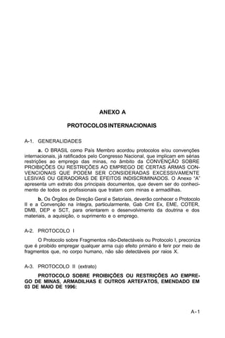 A-1 
C 5-37 
ANEXO A 
PROTOCOLOS INTERNACIONAIS 
A-1. GENERALIDADES 
a. O BRASIL como País Membro acordou protocolos e/ou convenções 
internacionais, já ratificados pelo Congresso Nacional, que implicam em sérias 
restrições ao emprego das minas, no âmbito da CONVENÇÃO SOBRE 
PROIBIÇÕES OU RESTRIÇÕES AO EMPREGO DE CERTAS ARMAS CON-VENCIONAIS 
QUE PODEM SER CONSIDERADAS EXCESSIVAMENTE 
LESIVAS OU GERADORAS DE EFEITOS INDISCRIMINADOS. O Anexo “A” 
apresenta um extrato dos principais documentos, que devem ser do conheci-mento 
de todos os profissionais que tratam com minas e armadilhas. 
b. Os Órgãos de Direção Geral e Setoriais, deverão conhecer o Protocolo 
II e a Convenção na íntegra, particularmente, Gab Cmt Ex, EME, COTER, 
DMB, DEP e SCT, para orientarem o desenvolvimento da doutrina e dos 
materiais, a aquisição, o suprimento e o emprego. 
A-2. PROTOCOLO I 
O Protocolo sobre Fragmentos não-Detectáveis ou Protocolo I, preconiza 
que é proibido empregar qualquer arma cujo efeito primário é ferir por meio de 
fragmentos que, no corpo humano, não são detectáveis por raios X. 
A-3. PROTOCOLO II (extrato) 
PROTOCOLO SOBRE PROIBIÇÕES OU RESTRIÇÕES AO EMPRE-GO 
DE MINAS, ARMADILHAS E OUTROS ARTEFATOS, EMENDADO EM 
03 DE MAIO DE 1996: 
 