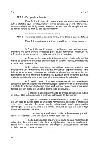 C 5-37 
A-2 
ART 1 - Escopo de aplicação 
Este Protocolo trata do uso em terra de minas, armadilhas e 
outros artefatos aqui definidos, inclusive minas colocadas para interditar praias, 
travessias de cursos de águas ou travessias de rios, mas não se aplica ao uso 
de minas navais no mar ou em águas interiores. 
..................................................... 
ART 3 - Restrições gerais ao uso de minas, armadilhas e outros artefatos 
Este Artigo aplica-se a: minas; armadilhas; e outros artefatos. 
.................................................. 
3. É proibido, em todas as circunstâncias, usar qualquer mina, 
armadilha ou outro artefato concebido para causar ferimentos supérfluos ou 
sofrimentos desnecessários, ou seja, de natureza a causá-los. 
4. As armas às quais este Artigo se aplica, obedecerão estrita-mente 
os padrões e limitações especificados no Anexo Técnico, com respeito 
a cada categoria particular. 
5. É proibido usar minas, armadilhas ou outros artefatos que 
empreguem um mecanismo ou artefato concebido especificamente para 
detonar a arma pela presença de detectores disponíveis comumente, em 
decorrência de sua influência magnética ou qualquer outra influência que não 
implique contato, durante o uso normal em operações de detecção. 
6. É proibido usar minas com mecanismo de autodesativação 
equipadas com um artefato de antimanipulação, concebido de tal maneira que 
o artefato de antimanipulação seja capaz de funcionar depois que a mina tenha 
deixado de ser capaz de funcionar (tenha sido desativada). 
7. É proibido o uso indiscriminado de armas às quais este Artigo 
se aplica. Uso indiscriminado é qualquer colocação de tais armas: 
a. que não esteja em um objetivo militar ou seja dirigido contra 
ele. Em caso de dúvida sobre se um objeto normalmente destinado a propósitos 
civis, como local de culto, casa, escola, esteja sendo usado para prestar 
contribuição efetiva para uma ação militar, presume-se que ele não esteja 
sendo usado dessa maneira; 
b. que empregue método ou meio de lançamento que não 
possa ser apontado para um objetivo militar específico; ou 
c. do qual se possa esperar que cause perdas incidentais de 
vidas civis, ferimentos em civis, dano a objetos civis, ou uma combinação 
destes fatores, que seriam excessivos com relação à vantagem militar concreta 
e direta que se poderia esperar. 
....................................................... 
A-3 
 