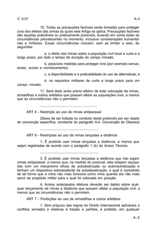 A-3 
A-3 
C 5-37 
10. Todas as precauções factíveis serão tomadas para proteger 
civis dos efeitos das armas às quais este Artigo se aplica. Precauções factíveis 
são aquelas praticáveis ou praticamente possíveis, levando em conta todas as 
circunstâncias prevalecentes no momento, inclusive considerações humanitá-rias 
e militares. Essas circunstâncias incluem, sem se limitar a elas, às 
seguintes: 
a. o efeito das minas sobre a população civil local a curto e a 
longo prazo, por todo o tempo de duração do campo minado; 
b. possíveis medidas para proteger civis (por exemplo cercas, 
sinais, avisos e monitoramento); 
c. a disponibilidade e a praticabilidade do uso de alternativas; e 
d. os requisitos militares de curto e longo prazo para um 
campo minado. 
11. Será dado aviso prévio efetivo de toda colocação de minas, 
armadilhas e outros artefatos que possam afetar as populações civis, a menos 
que as circunstâncias não o permitam. 
....................................................... 
ART 4 - Restrição ao uso de minas antipessoal 
(Deixa de ser tratada no contexto deste protocolo por ser objeto 
de convenção específica, constante do parágrafo A-4. Convenção de Otawwa) 
........................................................ 
ART 6 - Restrições ao uso de minas lançadas a distância 
1. É proibido usar minas lançadas a distância, a menos que 
sejam registradas de acordo com o parágrafo 1 (b) do Anexo Técnico. 
........................................................ 
3. É proibido usar minas lançadas a distância que não sejam 
minas antipessoal, a menos que, na medida do possível, elas estejam equipa-das 
com um mecanismo eficaz de autodestruição ou autoneutralização e 
tenham um dispositivo sobressalente de autodesativação, o qual é concebido 
de tal forma que a mina não mais funcione como mina quando ela não mais 
servir ao propósito militar para o qual foi colocada em posição. 
4. Avisos antecipados efetivos deverão ser dados sobre qual-quer 
lançamento de minas a distância que possam afetar a população civil, a 
menos que as circunstâncias não o permitam. 
ART 7 - Proibições ao uso de armadilhas e outros artefatos 
1. Sem prejuízo das regras do Direito Internacional aplicáveis a 
conflitos armados e relativas à traição e perfídia, é proibido, em qualquer 
 