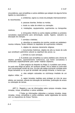 C 5-37 
circunstância, usar armadilhas e outros artefatos que estejam de alguma forma 
ligados ou associados a: 
A-4 
a. emblemas, signos ou sinais de proteção internacionalmen-te 
reconhecidos; 
b. pessoas doentes, feridas ou mortas; 
c. locais ou valas de enterro ou cremação; 
d. instalações, equipamentos, suprimentos ou transportes 
médicos; 
e. brinquedos infantis ou outros objetos portáteis ou produtos 
concebidos especialmente para alimentação, saúde, higiene, vestuário ou 
educação de crianças; 
f. comidas e bebidas; 
g. utensílios ou aparelhos de cozinha, exceto em estabeleci-mentos 
militares, locais militares ou depósitos de suprimentos militares; 
h. objetos de natureza claramente religiosa; 
i. monumentos históricos, objetos de arte ou locais de culto 
que constituem patrimônio cultural ou espiritual dos povos; ou 
j. animais ou suas carcaças. 
2. É proibido usar armadilhas ou outros artefatos sob a forma de 
objetos portáteis, aparentemente inofensivos, que forem concebidos e 
construídos especificamente para conter material explosivo. 
3. Sem prejuízo do disposto no Artigo 3, é proibido usar armas, 
às quais este Artigo se aplica, em qualquer cidade, vila ou aldeia ou outra área 
com concentração similar de civis, na qual não esteja ocorrendo combate entre 
forças terrestres ou na qual tal combate não pareça iminente, a menos que: 
a. elas estejam colocadas na vizinhança imediata de um 
objetivo militar; ou 
b. sejam tomadas medidas para proteger os civis de seus 
efeitos, por exemplo, através da colocação de sentinelas, publicação de avisos 
ou colocação de cercas. 
........................................................ 
ART 9 - Registro e uso de informações sobre campos minados, áreas 
minadas, minas, armadilhas e outros artefatos 
1.Todas as informações referentes a campos minados, áreas 
minadas, minas, armadilhas e outros artefatos, serão registradas de acordo 
com os dispositivos do Anexo Técnico. 
........................................................ 
A-3 
 