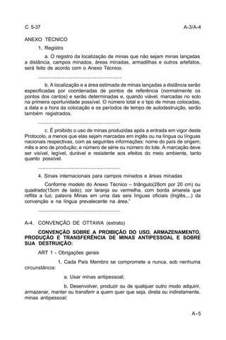 A-3/A-4 
A-5 
C 5-37 
ANEXO TÉCNICO 
1. Registro 
a. O registro da localização de minas que não sejam minas lançadas 
a distância, campos minados, áreas minadas, armadilhas e outros artefatos, 
será feito de acordo com o Anexo Técnico. 
........................................................ 
b. A localização e a área estimada de minas lançadas a distância serão 
especificadas por coordenadas de pontos de referência (normalmente os 
pontos dos cantos) e serão determinadas e, quando viável, marcadas no solo 
na primeira oportunidade possível. O número total e o tipo de minas colocadas, 
a data e a hora da colocação e os períodos de tempo de autodestruição, serão 
também registrados. 
....................................................... 
c. É proibido o uso de minas produzidas após a entrada em vigor deste 
Protocolo, a menos que elas sejam marcadas em inglês ou na língua ou línguas 
nacionais respectivas, com as seguintes informações: nome do país de origem; 
mês e ano de produção; e número de série ou número do lote. A marcação deve 
ser visível, legível, durável e resistente aos efeitos do meio ambiente, tanto 
quanto possível. 
....................................................... 
4. Sinais internacionais para campos minados e áreas minadas 
Conforme modelo do Anexo Técnico – triângulo(28cm por 20 cm) ou 
quadrado(15cm de lado); cor laranja ou vermelha, com borda amarela que 
reflita a luz; palavra Minas em uma das seis linguas oficiais (Inglês,...) da 
convenção e na língua prevalecente na área.” 
....................................................... 
A-4. CONVENÇÃO DE OTTAWA (extrato) 
CONVENÇÃO SOBRE A PROIBIÇÃO DO USO, ARMAZENAMENTO, 
PRODUÇÃO E TRANSFERÊNCIA DE MINAS ANTIPESSOAL E SOBRE 
SUA DESTRUIÇÃO: 
ART 1 - Obrigações gerais 
1. Cada País Membro se compromete a nunca, sob nenhuma 
circunstância: 
a. Usar minas antipessoal; 
b. Desenvolver, produzir ou de qualquer outro modo adquirir, 
armazenar, manter ou transferir a quem quer que seja, direta ou indiretamente, 
minas antipessoal; 
 