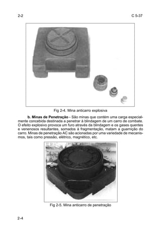 C 5-37 
2-4 
Fig 2-4. Mina anticarro explosiva 
b. Minas de Penetração - São minas que contém uma carga especial-mente 
concebida destinada a penetrar à blindagem de um carro de combate. 
O efeito explosivo provoca um furo através da blindagem e os gases quentes 
e venenosos resultantes, somados à fragmentação, matam a guarnição do 
carro. Minas de penetração AC são acionadas por uma variedade de mecanis-mos, 
tais como pressão, elétrico, magnético, etc. 
Fig 2-5. Mina anticarro de penetração 
2-2 
 