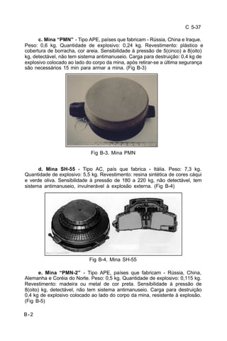 C 5-37 
B-2 
c. Mina “PMN” - Tipo APE, países que fabricam - Rússia, China e Iraque. 
Peso: 0,6 kg. Quantidade de explosivo: 0,24 kg. Revestimento: plástico e 
cobertura de borracha, cor areia. Sensibilidade à pressão de 5(cinco) a 8(oito) 
kg, detectável, não tem sistema antimanuseio. Carga para destruição: 0,4 kg de 
explosivo colocado ao lado do corpo da mina, após retirar-se a última segurança 
são necessários 15 min para armar a mina. (Fig B-3) 
Fig B-3. Mina PMN 
d. Mina SH-55 - Tipo AC, país que fabrica - Itália. Peso: 7,3 kg. 
Quantidade de explosivo: 5,5 kg. Revestimento: resina sintética de cores cáqui 
e verde oliva. Sensibilidade à pressão de 180 a 220 kg, não detectável, tem 
sistema antimanuseio, invulnerável à explosão externa. (Fig B-4) 
Fig B-4. Mina SH-55 
e. Mina “PMN-2” - Tipo APE, países que fabricam - Rússia, China, 
Alemanha e Coréia do Norte. Peso: 0,5 kg. Quantidade de explosivo: 0,115 kg. 
Revestimento: madeira ou metal de cor preta. Sensibilidade à pressão de 
8(oito) kg, detectável, não tem sistema antimanuseio. Carga para destruição 
0,4 kg de explosivo colocado ao lado do corpo da mina, resistente à explosão. 
(Fig B-5) 
 