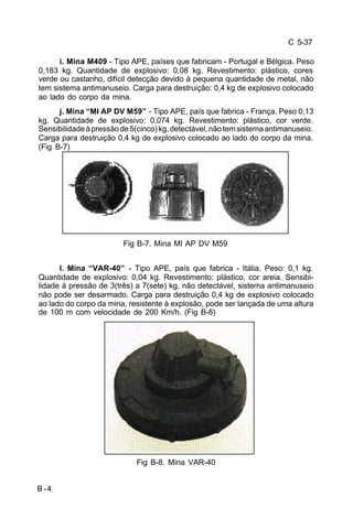 C 5-37 
B-4 
i. Mina M409 - Tipo APE, países que fabricam - Portugal e Bélgica. Peso 
0,183 kg. Quantidade de explosivo: 0,08 kg. Revestimento: plástico, cores 
verde ou castanho, difícil detecção devido à pequena quantidade de metal, não 
tem sistema antimanuseio. Carga para destruição: 0,4 kg de explosivo colocado 
ao lado do corpo da mina. 
j. Mina “MI AP DV M59” - Tipo APE, país que fabrica - França. Peso 0,13 
kg. Quantidade de explosivo: 0,074 kg. Revestimento: plástico, cor verde. 
Sensibilidade à pressão de 5(cinco) kg, detectável, não tem sistema antimanuseio. 
Carga para destruição 0,4 kg de explosivo colocado ao lado do corpo da mina. 
(Fig B-7) 
Fig B-7. Mina MI AP DV M59 
l. Mina “VAR-40” - Tipo APE, país que fabrica - Itália. Peso: 0,1 kg. 
Quantidade de explosivo: 0,04 kg. Revestimento: plástico, cor areia. Sensibi-lidade 
à pressão de 3(três) a 7(sete) kg, não detectável, sistema antimanuseio 
não pode ser desarmado. Carga para destruição 0,4 kg de explosivo colocado 
ao lado do corpo da mina, resistente à explosão, pode ser lançada de uma altura 
de 100 m com velocidade de 200 Km/h. (Fig B-8) 
Fig B-8. Mina VAR-40 
 