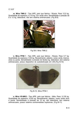 B-5 
C 5-37 
m. Mina TMK-2 - Tipo APE, país que fabrica - Rússia. Peso 12,5 kg. 
Quantidade de explosivo: 0,115 kg. Cor verde oliva. Sensibilidade à pressão de 
8 a 12 kg, detectável, não tem sistema antimanuseio. (Fig B-9) 
Fig B-9. Mina TMK-2 
n. Mina PFM-1 - Tipo APE, país que fabrica - Rússia. Peso 0,7 kg. 
Quantidade de explosivo: 0,35 kg. Revestimento: plástico, cores verde, branca, 
areia ou parda. Sensibilidade à pressão de 8(oito) kg, detectável, tem sistema 
antimanuseio, possui dispositivo de autodestruição em 24h.(Fig B-10) 
Fig B-10. Mina PFM-1 
o. Mina VS-MK2 - Tipo APE, país que fabrica - Itália. Peso: 0,135 kg. 
Quantidade de explosivo: 0,033 kg. Revestimento: plástico, cores verde oliva 
e parda. Sensibilidade à pressão de 10 kg, não detectável, tem sistema 
antimanuseio, possui sistema contramedidas explosivas. (Fig B-11) 
 