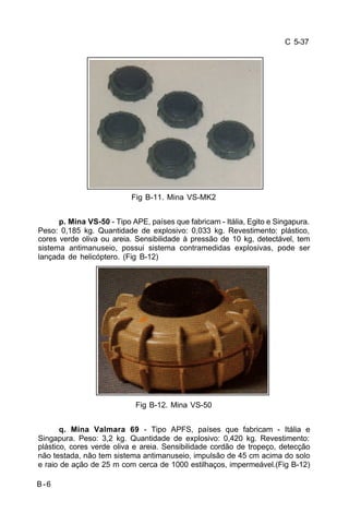 C 5-37 
B-6 
Fig B-11. Mina VS-MK2 
p. Mina VS-50 - Tipo APE, países que fabricam - Itália, Egito e Singapura. 
Peso: 0,185 kg. Quantidade de explosivo: 0,033 kg. Revestimento: plástico, 
cores verde oliva ou areia. Sensibilidade à pressão de 10 kg, detectável, tem 
sistema antimanuseio, possui sistema contramedidas explosivas, pode ser 
lançada de helicóptero. (Fig B-12) 
Fig B-12. Mina VS-50 
q. Mina Valmara 69 - Tipo APFS, países que fabricam - Itália e 
Singapura. Peso: 3,2 kg. Quantidade de explosivo: 0,420 kg. Revestimento: 
plástico, cores verde oliva e areia. Sensibilidade cordão de tropeço, detecção 
não testada, não tem sistema antimanuseio, impulsão de 45 cm acima do solo 
e raio de ação de 25 m com cerca de 1000 estilhaços, impermeável.(Fig B-12) 
 