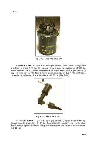 B-7 
C 5-37 
Fig B-13. Mina Valmara 69 
r. Mina VS-ER 83 - Tipo APF, país que fabrica - Itália. Peso: 4,5 kg. Sem 
a estaca e mais 0,35 kg da estaca. Quantidade de explosivo: 0,700 kg. 
Revestimento: plástico, cores verde oliva ou areia. Sensibilidade por arame de 
tropeço, detectável, não tem sistema antimanuseio, produz 1600 estilhaços, 
com raio de ação de 25 m e letalidade até 50 m. (Fig B-14) 
Fig B-14. Mina VS-ER83 
s. Mina PRB M35 - Tipo APE, país que fabrica - Bélgica. Peso: 0,158 kg. 
Quantidade de explosivo: 0,100 kg. Revestimento: plástico, cor verde oliva. 
Sensibilidade à pressão de 5 a 15 kg, difícil detecção, tem sistema antimanuseio. 
(Fig B-15) 
 