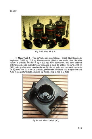 B-9 
C 5-37 
Fig B-17 Mina MI 6 A1 
v. Mina T-AB-1 - Tipo AP/AC, país que fabrica - Brasil. Quantidade de 
explosivo: 0,062 kg / 5,2 kg. Revestimento: plástico, cor verde oliva. Sensibi-lidade 
à pressão de 0,018 kg / 200 kg, não detectável, não tem sistema 
antimanuseio, não explodem por simpatia a mais de 2(dois) m (AP) e 0,5 m 
(AC), não quebram em quedas de até 2(dois) m, acionam com deslocamento 
de 5(cinco) mm do prato de pressão, podem ser utilizadas sob a água com até 
1,20 m de profundidade, durante 72 horas. (Fig B-18a e B-18b) 
Fig B-18a. Mina TAB-1 (AC) 
 