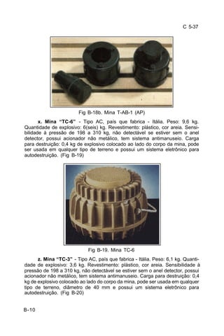 C 5-37 
B-10 
Fig B-18b. Mina T-AB-1 (AP) 
x. Mina “TC-6” - Tipo AC, país que fabrica - Itália. Peso: 9,6 kg. 
Quantidade de explosivo: 6(seis) kg. Revestimento: plástico, cor areia. Sensi-bilidade 
à pressão de 198 a 310 kg, não detectável se estiver sem o anel 
detector, possui acionador não metálico, tem sistema antimanuseio. Carga 
para destruição: 0,4 kg de explosivo colocado ao lado do corpo da mina, pode 
ser usada em qualquer tipo de terreno e possui um sistema eletrônico para 
autodestruição. (Fig B-19) 
Fig B-19. Mina TC-6 
z. Mina “TC-3” - Tipo AC, país que fabrica - Itália. Peso: 6,1 kg. Quanti-dade 
de explosivo: 3,6 kg. Revestimento: plástico, cor areia. Sensibilidade à 
pressão de 198 a 310 kg, não detectável se estiver sem o anel detector, possui 
acionador não metálico, tem sistema antimanuseio. Carga para destruição: 0,4 
kg de explosivo colocado ao lado do corpo da mina, pode ser usada em qualquer 
tipo de terreno, diâmetro de 40 mm e possui um sistema eletrônico para 
autodestruição. (Fig B-20) 
 